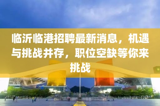 臨沂臨港招聘最新消息，機(jī)遇與挑戰(zhàn)并存，職位空缺等你來挑戰(zhàn)