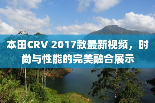 本田CRV 2017款最新視頻，時尚與性能的完美融合展示
