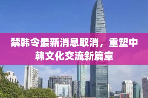 禁韓令最新消息取消，重塑中韓文化交流新篇章
