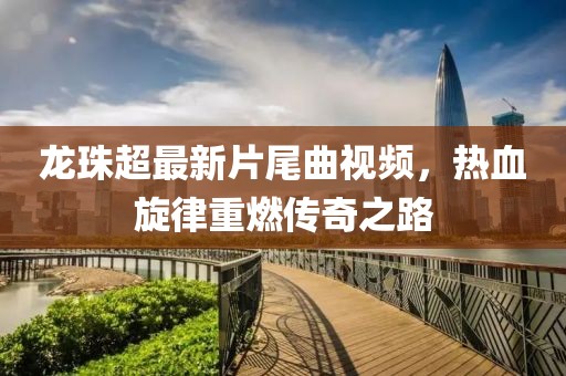 龍珠超最新片尾曲視頻，熱血旋律重燃傳奇之路