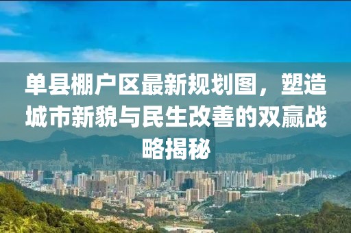 單縣棚戶區(qū)最新規(guī)劃圖，塑造城市新貌與民生改善的雙贏戰(zhàn)略揭秘