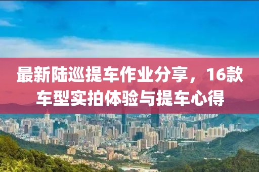 最新陸巡提車作業(yè)分享，16款車型實(shí)拍體驗(yàn)與提車心得