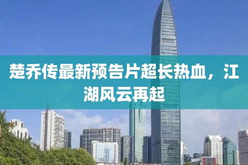楚喬傳最新預(yù)告片超長(zhǎng)熱血，江湖風(fēng)云再起
