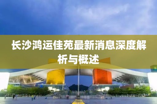 長沙鴻運佳苑最新消息深度解析與概述