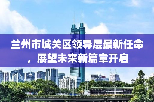 蘭州市城關(guān)區(qū)領(lǐng)導(dǎo)層最新任命，展望未來新篇章開啟