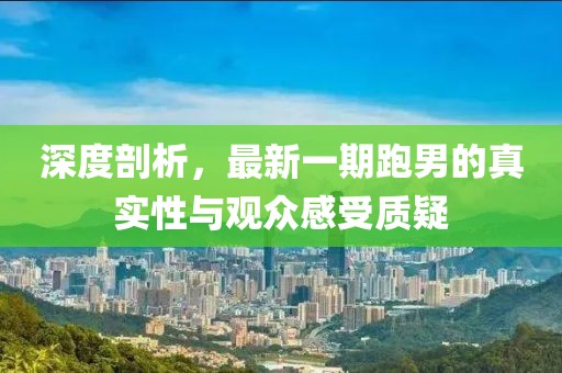 深度剖析，最新一期跑男的真實(shí)性與觀眾感受質(zhì)疑