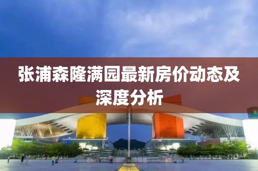 張浦森隆滿園最新房價動態(tài)及深度分析
