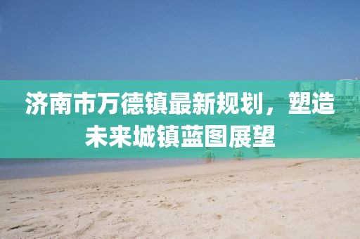 濟南市萬德鎮(zhèn)最新規(guī)劃，塑造未來城鎮(zhèn)藍圖展望