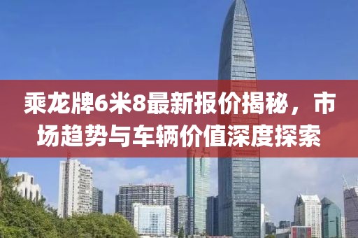 乘龍牌6米8最新報(bào)價揭秘，市場趨勢與車輛價值深度探索