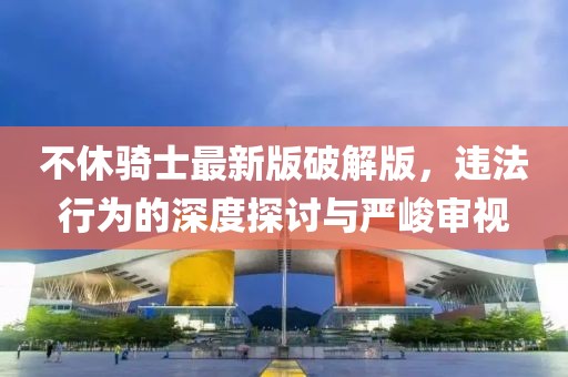 不休騎士最新版破解版，違法行為的深度探討與嚴(yán)峻審視