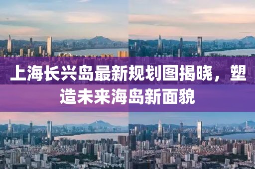上海長興島最新規(guī)劃圖揭曉，塑造未來海島新面貌