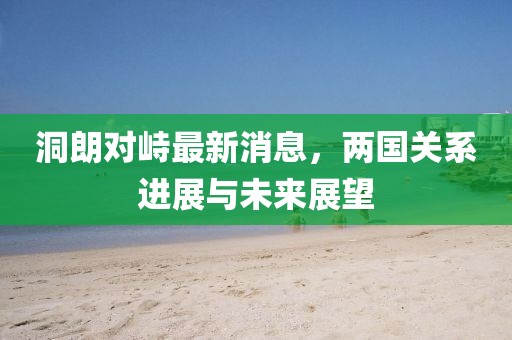 洞朗對峙最新消息，兩國關(guān)系進(jìn)展與未來展望