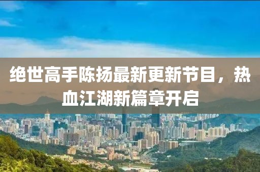 絕世高手陳揚(yáng)最新更新節(jié)目，熱血江湖新篇章開(kāi)啟