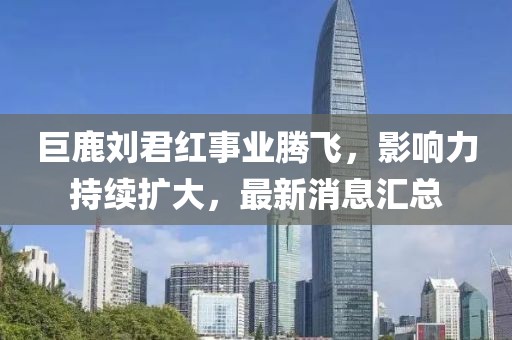 巨鹿劉君紅事業(yè)騰飛，影響力持續(xù)擴(kuò)大，最新消息匯總