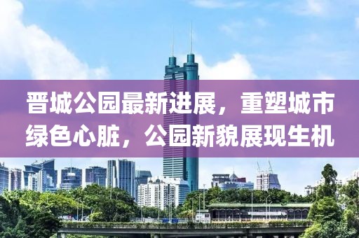 晉城公園最新進(jìn)展，重塑城市綠色心臟，公園新貌展現(xiàn)生機(jī)