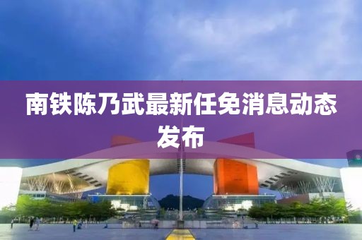 南鐵陳乃武最新任免消息動(dòng)態(tài)發(fā)布
