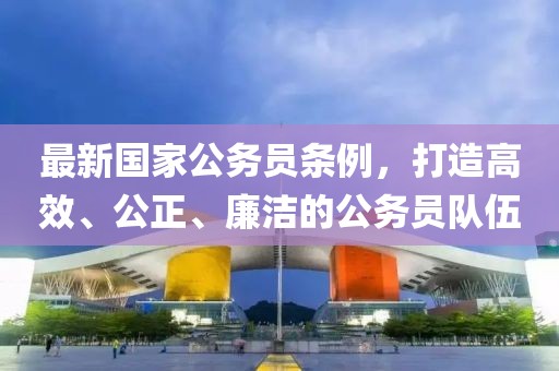 最新國家公務員條例，打造高效、公正、廉潔的公務員隊伍