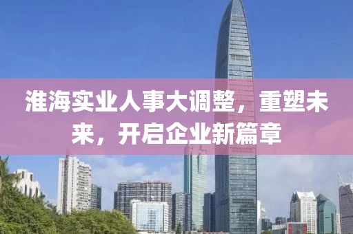 淮海實(shí)業(yè)人事大調(diào)整，重塑未來，開啟企業(yè)新篇章