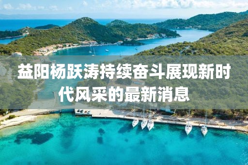 益陽楊躍濤持續(xù)奮斗展現(xiàn)新時代風(fēng)采的最新消息