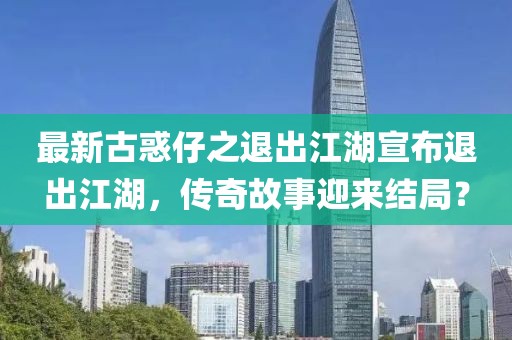 最新古惑仔之退出江湖宣布退出江湖，傳奇故事迎來結(jié)局？