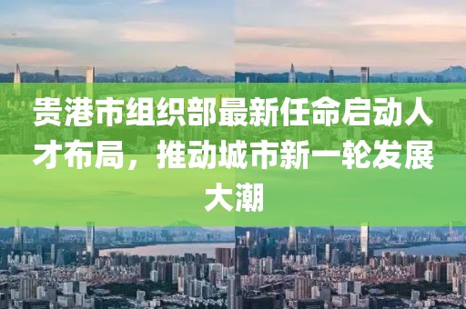貴港市組織部最新任命啟動(dòng)人才布局，推動(dòng)城市新一輪發(fā)展大潮