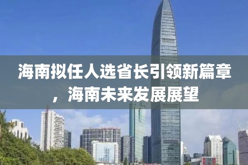 海南擬任人選省長引領(lǐng)新篇章，海南未來發(fā)展展望