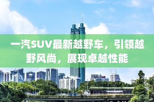 一汽SUV最新越野車，引領(lǐng)越野風尚，展現(xiàn)卓越性能