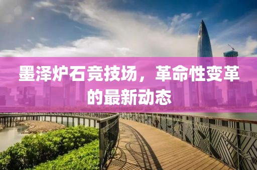 墨澤爐石競(jìng)技場(chǎng)，革命性變革的最新動(dòng)態(tài)