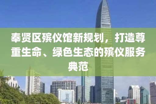 奉賢區(qū)殯儀館新規(guī)劃，打造尊重生命、綠色生態(tài)的殯儀服務(wù)典范