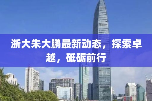 浙大朱大鵬最新動(dòng)態(tài)，探索卓越，砥礪前行