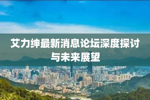 艾力紳最新消息論壇深度探討與未來(lái)展望