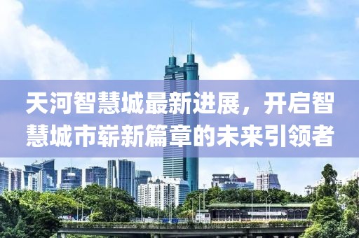 天河智慧城最新進展，開啟智慧城市嶄新篇章的未來引領者