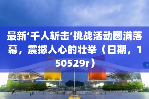 最新‘千人斬?fù)簟魬?zhàn)活動圓滿落幕，震撼人心的壯舉（日期，150529r）