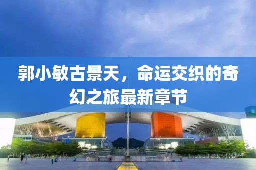 郭小敏古景天，命運(yùn)交織的奇幻之旅最新章節(jié)