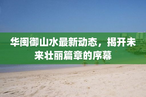 華閩御山水最新動態(tài)，揭開未來壯麗篇章的序幕