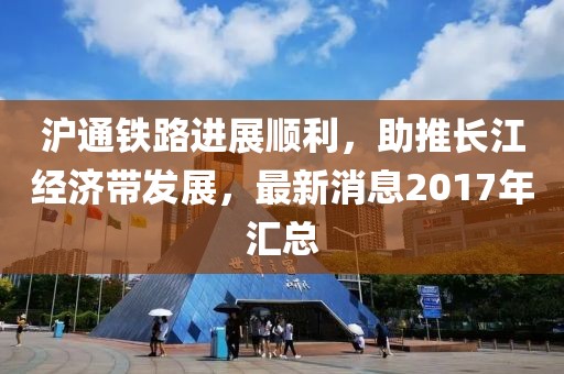 滬通鐵路進展順利，助推長江經濟帶發(fā)展，最新消息2017年匯總