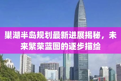 巢湖半島規(guī)劃最新進展揭秘，未來繁榮藍圖的逐步描繪