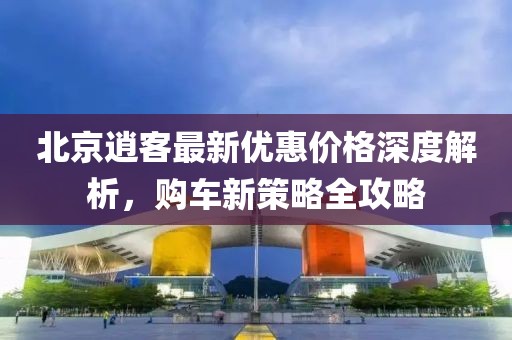 北京逍客最新優(yōu)惠價(jià)格深度解析，購(gòu)車新策略全攻略