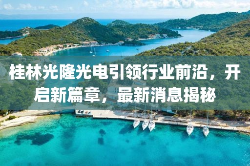 桂林光隆光電引領(lǐng)行業(yè)前沿，開啟新篇章，最新消息揭秘