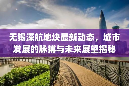 無錫深航地塊最新動態(tài)，城市發(fā)展的脈搏與未來展望揭秘