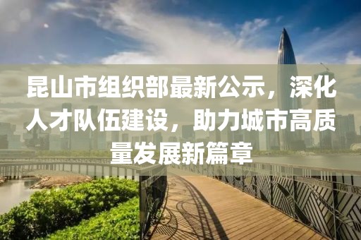 昆山市組織部最新公示，深化人才隊(duì)伍建設(shè)，助力城市高質(zhì)量發(fā)展新篇章
