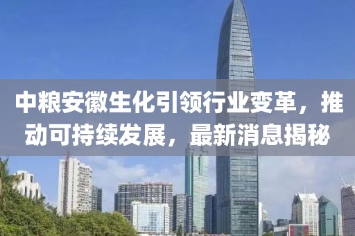 中糧安徽生化引領行業(yè)變革，推動可持續(xù)發(fā)展，最新消息揭秘