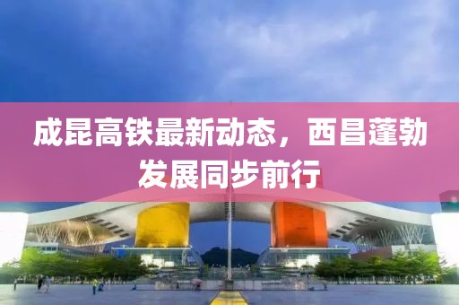 成昆高鐵最新動(dòng)態(tài)，西昌蓬勃發(fā)展同步前行