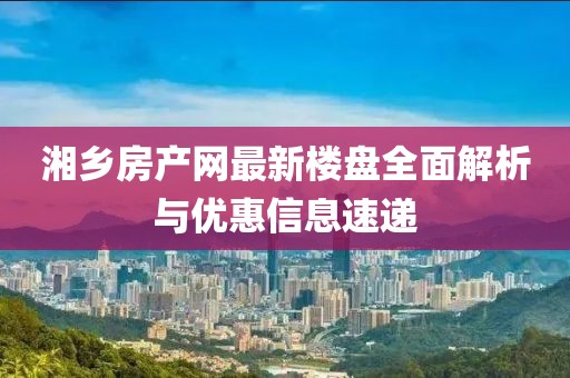 湘鄉(xiāng)房產(chǎn)網(wǎng)最新樓盤全面解析與優(yōu)惠信息速遞