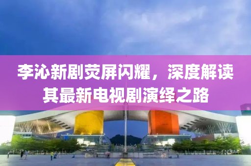 李沁新劇熒屏閃耀，深度解讀其最新電視劇演繹之路