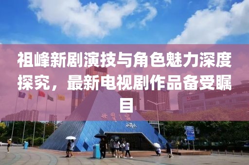 祖峰新劇演技與角色魅力深度探究，最新電視劇作品備受矚目