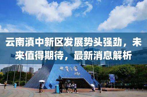 云南滇中新區(qū)發(fā)展勢頭強勁，未來值得期待，最新消息解析