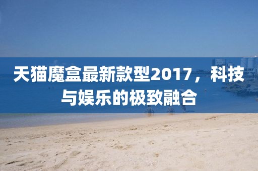 天貓魔盒最新款型2017，科技與娛樂的極致融合
