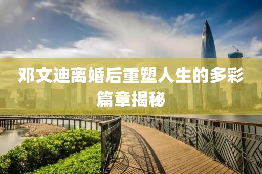 鄧文迪離婚后重塑人生的多彩篇章揭秘