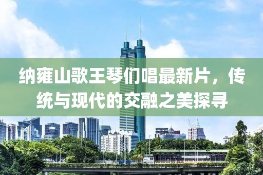 納雍山歌王琴們唱最新片，傳統(tǒng)與現(xiàn)代的交融之美探尋